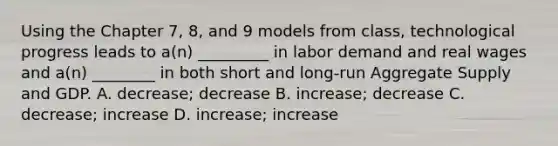 Using the Chapter 7, 8, and 9 models from class, technological progress leads to a(n) _________ in labor demand and real wages and a(n) ________ in both short and long-run Aggregate Supply and GDP. A. decrease; decrease B. increase; decrease C. decrease; increase D. increase; increase