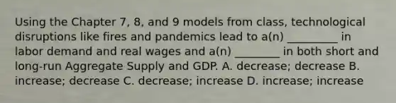 Using the Chapter 7, 8, and 9 models from class, technological disruptions like fires and pandemics lead to a(n) _________ in labor demand and real wages and a(n) ________ in both short and long-run Aggregate Supply and GDP. A. decrease; decrease B. increase; decrease C. decrease; increase D. increase; increase