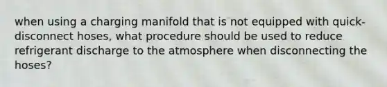 when using a charging manifold that is not equipped with quick-disconnect hoses, what procedure should be used to reduce refrigerant discharge to the atmosphere when disconnecting the hoses?