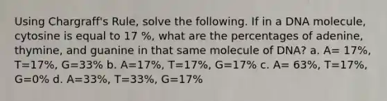 Using Chargraff's Rule, solve the following. If in a DNA molecule, cytosine is equal to 17 %, what are the percentages of adenine, thymine, and guanine in that same molecule of DNA? a. A= 17%, T=17%, G=33% b. A=17%, T=17%, G=17% c. A= 63%, T=17%, G=0% d. A=33%, T=33%, G=17%