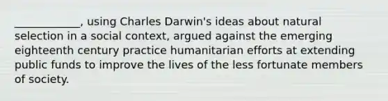 ____________, using Charles Darwin's ideas about natural selection in a social context, argued against the emerging eighteenth century practice humanitarian efforts at extending public funds to improve the lives of the less fortunate members of society.