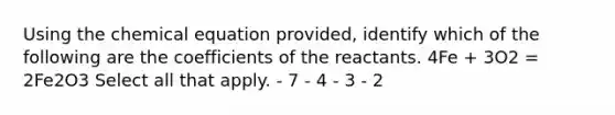 Using the chemical equation provided, identify which of the following are the coefficients of the reactants. 4Fe + 3O2 = 2Fe2O3 Select all that apply. - 7 - 4 - 3 - 2