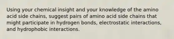 Using your chemical insight and your knowledge of the amino acid side chains, suggest pairs of amino acid side chains that might participate in hydrogen bonds, electrostatic interactions, and hydrophobic interactions.