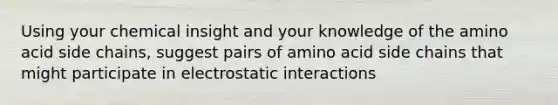 Using your chemical insight and your knowledge of the amino acid side chains, suggest pairs of amino acid side chains that might participate in electrostatic interactions