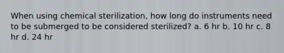 When using chemical sterilization, how long do instruments need to be submerged to be considered sterilized? a. 6 hr b. 10 hr c. 8 hr d. 24 hr