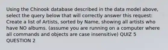 Using the Chinook database described in the data model above, select the query below that will correctly answer this request: Create a list of Artists, sorted by Name, showing all artists who have NO albums. (assume you are running on a computer where all commands and objects are case insensitive) QUIZ 5 QUESTION 2