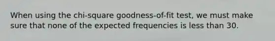 When using the chi-square goodness-of-fit test, we must make sure that none of the expected frequencies is less than 30.