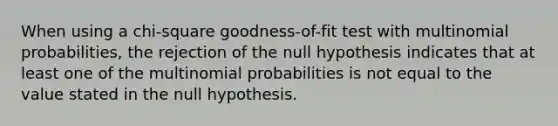 When using a chi-square goodness-of-fit test with multinomial probabilities, the rejection of the null hypothesis indicates that at least one of the multinomial probabilities is not equal to the value stated in the null hypothesis.