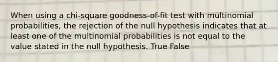 When using a chi-square goodness-of-fit test with multinomial probabilities, the rejection of the null hypothesis indicates that at least one of the multinomial probabilities is not equal to the value stated in the null hypothesis. True False