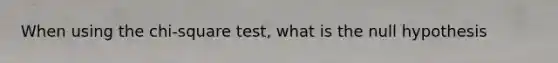 When using the chi-square test, what is the null hypothesis