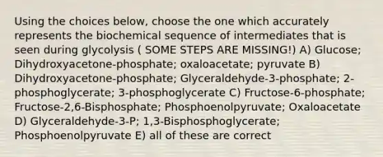 Using the choices below, choose the one which accurately represents the biochemical sequence of intermediates that is seen during glycolysis ( SOME STEPS ARE MISSING!) A) Glucose; Dihydroxyacetone-phosphate; oxaloacetate; pyruvate B) Dihydroxyacetone-phosphate; Glyceraldehyde-3-phosphate; 2-phosphoglycerate; 3-phosphoglycerate C) Fructose-6-phosphate; Fructose-2,6-Bisphosphate; Phosphoenolpyruvate; Oxaloacetate D) Glyceraldehyde-3-P; 1,3-Bisphosphoglycerate; Phosphoenolpyruvate E) all of these are correct