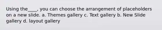 Using the____, you can choose the arrangement of placeholders on a new slide. a. Themes gallery c. Text gallery b. New Slide gallery d. layout gallery