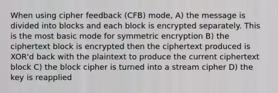 When using cipher feedback (CFB) mode, A) the message is divided into blocks and each block is encrypted separately. This is the most basic mode for symmetric encryption B) the ciphertext block is encrypted then the ciphertext produced is XOR'd back with the plaintext to produce the current ciphertext block C) the block cipher is turned into a stream cipher D) the key is reapplied