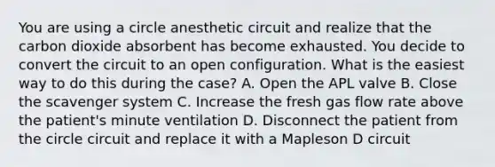 You are using a circle anesthetic circuit and realize that the carbon dioxide absorbent has become exhausted. You decide to convert the circuit to an open configuration. What is the easiest way to do this during the case? A. Open the APL valve B. Close the scavenger system C. Increase the fresh gas flow rate above the patient's minute ventilation D. Disconnect the patient from the circle circuit and replace it with a Mapleson D circuit