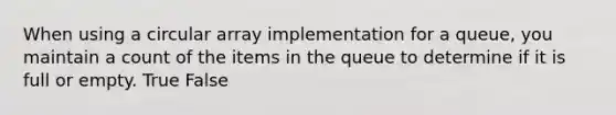 When using a circular array implementation for a queue, you maintain a count of the items in the queue to determine if it is full or empty. True False