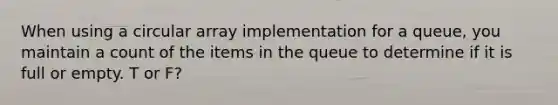 When using a circular array implementation for a queue, you maintain a count of the items in the queue to determine if it is full or empty. T or F?