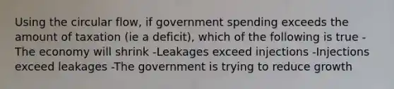 Using the circular flow, if government spending exceeds the amount of taxation (ie a deficit), which of the following is true -The economy will shrink -Leakages exceed injections -Injections exceed leakages -The government is trying to reduce growth