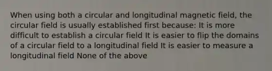 When using both a circular and longitudinal magnetic field, the circular field is usually established first because: It is more difficult to establish a circular field It is easier to flip the domains of a circular field to a longitudinal field It is easier to measure a longitudinal field None of the above