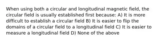 When using both a circular and longitudinal magnetic field, the circular field is usually established first because: A) It is more difficult to establish a circular field B) It is easier to flip the domains of a circular field to a longitudinal field C) It is easier to measure a longitudinal field D) None of the above