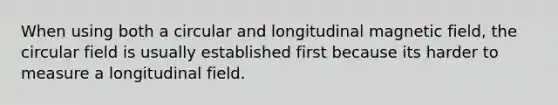 When using both a circular and longitudinal magnetic field, the circular field is usually established first because its harder to measure a longitudinal field.