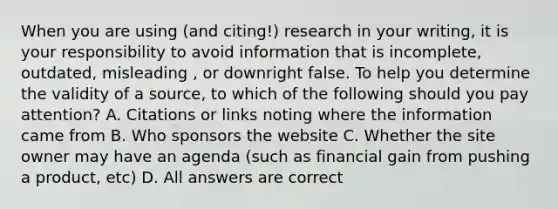 When you are using (and citing!) research in your writing, it is your responsibility to avoid information that is incomplete, outdated, misleading , or downright false. To help you determine the validity of a source, to which of the following should you pay attention? A. Citations or links noting where the information came from B. Who sponsors the website C. Whether the site owner may have an agenda (such as financial gain from pushing a product, etc) D. All answers are correct