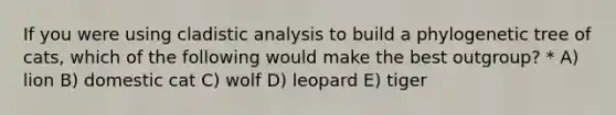 If you were using cladistic analysis to build a phylogenetic tree of cats, which of the following would make the best outgroup? * A) lion B) domestic cat C) wolf D) leopard E) tiger