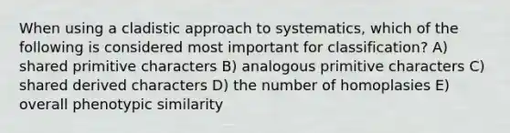 When using a cladistic approach to systematics, which of the following is considered most important for classification? A) shared primitive characters B) analogous primitive characters C) shared derived characters D) the number of homoplasies E) overall phenotypic similarity