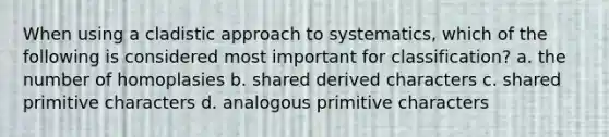 When using a cladistic approach to systematics, which of the following is considered most important for classification? a. the number of homoplasies b. shared derived characters c. shared primitive characters d. analogous primitive characters