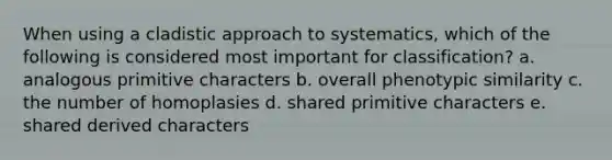 When using a cladistic approach to systematics, which of the following is considered most important for classification? a. analogous primitive characters b. overall phenotypic similarity c. the number of homoplasies d. shared primitive characters e. shared derived characters