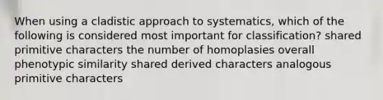 When using a cladistic approach to systematics, which of the following is considered most important for classification? shared primitive characters the number of homoplasies overall phenotypic similarity shared derived characters analogous primitive characters