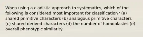 When using a cladistic approach to systematics, which of the following is considered most important for classification? (a) shared primitive characters (b) analogous primitive characters (c) shared derived characters (d) the number of homoplasies (e) overall phenotypic similarity