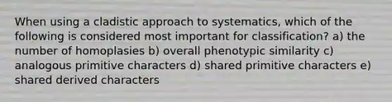 When using a cladistic approach to systematics, which of the following is considered most important for classification? a) the number of homoplasies b) overall phenotypic similarity c) analogous primitive characters d) shared primitive characters e) shared derived characters