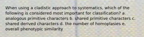 When using a cladistic approach to systematics, which of the following is considered most important for classification? a. analogous primitive characters b. shared primitive characters c. shared derived characters d. the number of homoplasies e. overall phenotypic similarity