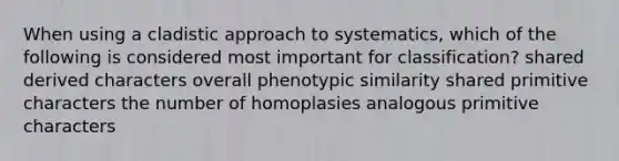 When using a cladistic approach to systematics, which of the following is considered most important for classification? shared derived characters overall phenotypic similarity shared primitive characters the number of homoplasies analogous primitive characters