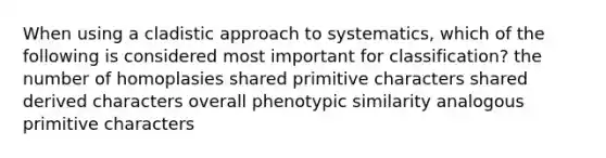 When using a cladistic approach to systematics, which of the following is considered most important for classification? the number of homoplasies shared primitive characters shared derived characters overall phenotypic similarity analogous primitive characters