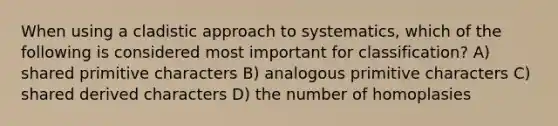 When using a cladistic approach to systematics, which of the following is considered most important for classification? A) shared primitive characters B) analogous primitive characters C) shared derived characters D) the number of homoplasies