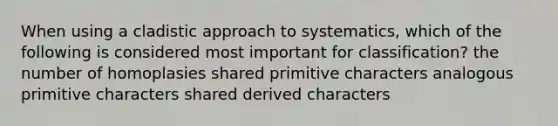 When using a cladistic approach to systematics, which of the following is considered most important for classification? the number of homoplasies shared primitive characters analogous primitive characters shared derived characters