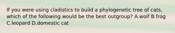 If you were using cladistics to build a phylogenetic tree of cats, which of the following would be the best outgroup? A.wolf B.frog C.leopard D.domestic cat