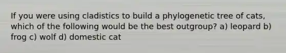 If you were using cladistics to build a phylogenetic tree of cats, which of the following would be the best outgroup? a) leopard b) frog c) wolf d) domestic cat