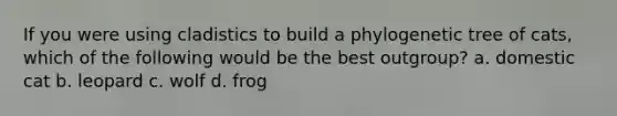 If you were using cladistics to build a phylogenetic tree of cats, which of the following would be the best outgroup? a. domestic cat b. leopard c. wolf d. frog