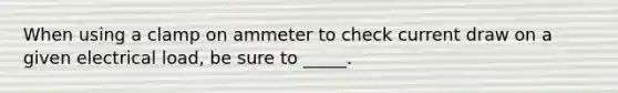 When using a clamp on ammeter to check current draw on a given electrical load, be sure to _____.