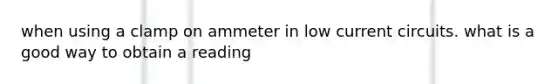 when using a clamp on ammeter in low current circuits. what is a good way to obtain a reading