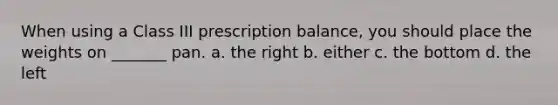 When using a Class III prescription balance, you should place the weights on _______ pan. a. the right b. either c. the bottom d. the left