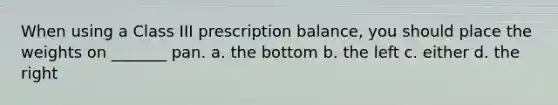 When using a Class III prescription balance, you should place the weights on _______ pan. a. the bottom b. the left c. either d. the right