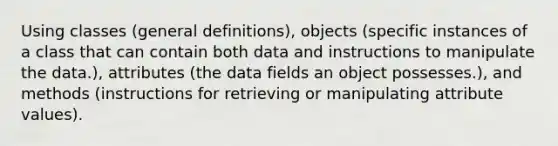 Using classes (general definitions), objects (specific instances of a class that can contain both data and instructions to manipulate the data.), attributes (the data fields an object possesses.), and methods (instructions for retrieving or manipulating attribute values).