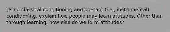 Using classical conditioning and operant (i.e., instrumental) conditioning, explain how people may learn attitudes. Other than through learning, how else do we form attitudes?