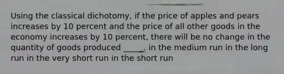 Using the classical dichotomy, if the price of apples and pears increases by 10 percent and the price of all other goods in the economy increases by 10 percent, there will be no change in the quantity of goods produced _____. in the medium run in the long run in the very short run in the short run