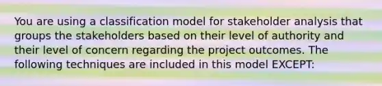 You are using a classification model for stakeholder analysis that groups the stakeholders based on their level of authority and their level of concern regarding the project outcomes. The following techniques are included in this model EXCEPT: