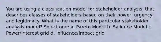 You are using a classification model for stakeholder analysis, that describes classes of stakeholders based on their power, urgency, and legitimacy. What is the name of this particular stakeholder analysis model? Select one: a. Pareto Model b. Salience Model c. Power/Interest grid d. Influence/Impact grid