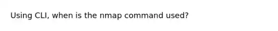 Using CLI, when is the nmap command used?